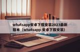 whatsapp安卓下载安装2023最新版本（whatsapp 安卓下载安装）